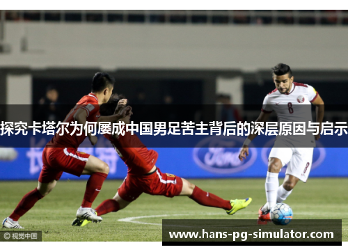 探究卡塔尔为何屡成中国男足苦主背后的深层原因与启示 探究卡塔尔为何屡成中国男足苦主背后的深层原因与启示