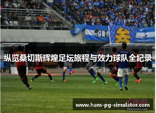 纵览桑切斯辉煌足坛旅程与效力球队全纪录 纵览桑切斯辉煌足坛旅程与效力球队全纪录