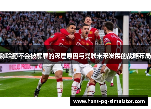 滕哈赫不会被解雇的深层原因与曼联未来发展的战略布局