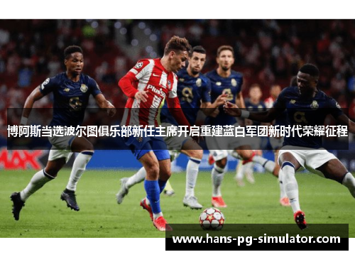 博阿斯当选波尔图俱乐部新任主席开启重建蓝白军团新时代荣耀征程 博阿斯当选波尔图俱乐部新任主席开启重建蓝白军团新时代荣耀征程