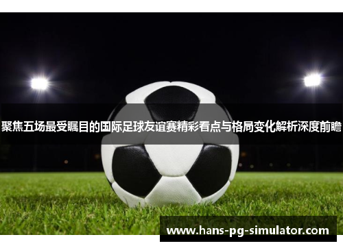 聚焦五场最受瞩目的国际足球友谊赛精彩看点与格局变化解析深度前瞻 聚焦五场最受瞩目的国际足球友谊赛精彩看点与格局变化解析深度前瞻