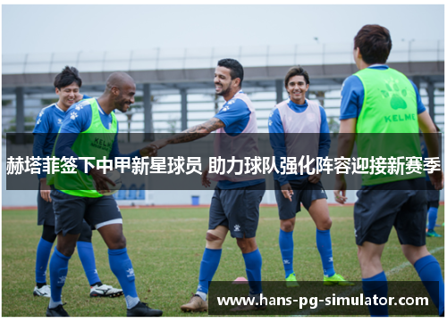 赫塔菲签下中甲新星球员 助力球队强化阵容迎接新赛季