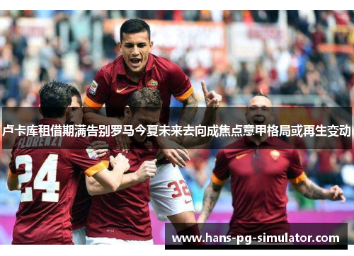 卢卡库租借期满告别罗马今夏未来去向成焦点意甲格局或再生变动