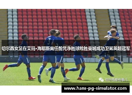 切尔西女足在艾玛·海耶斯离任前凭净胜球险胜曼城成功卫冕英超冠军