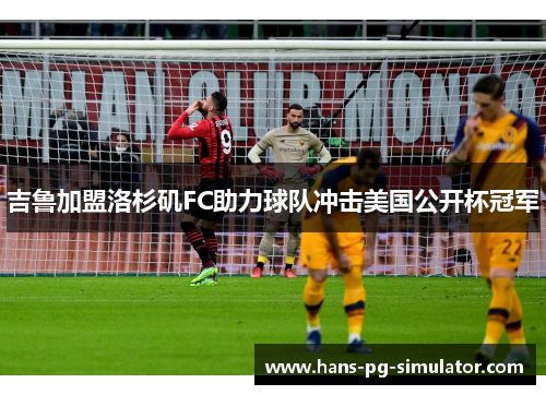 吉鲁加盟洛杉矶FC助力球队冲击美国公开杯冠军 吉鲁加盟洛杉矶FC助力球队冲击美国公开杯冠军